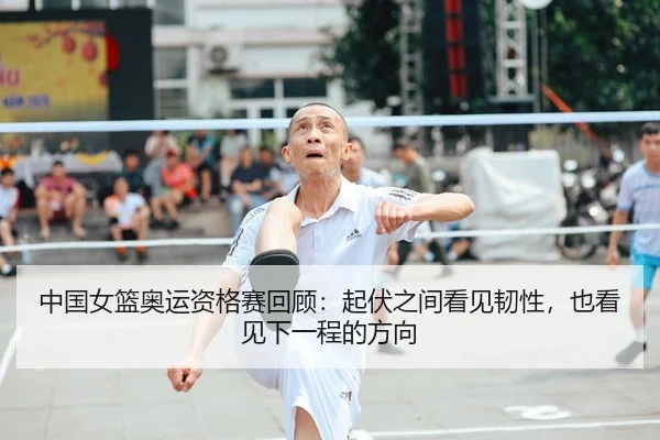 中国女篮奥运资格赛回顾：起伏之间看见韧性，也看见下一程的方向