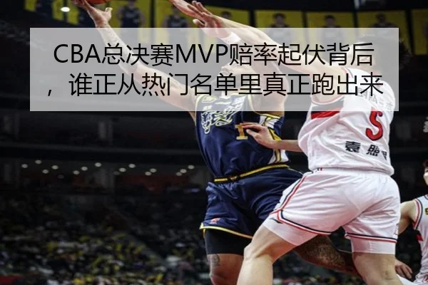 CBA总决赛MVP赔率起伏背后，谁正从热门名单里真正跑出来